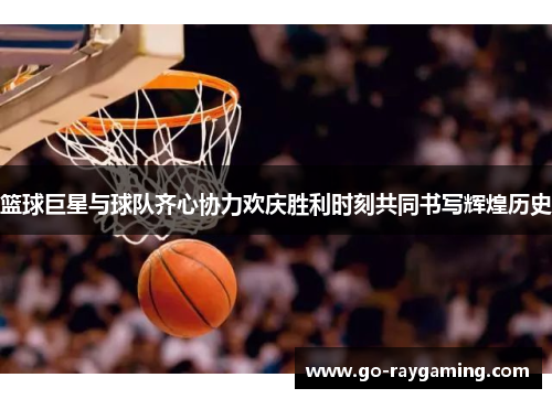 篮球巨星与球队齐心协力欢庆胜利时刻共同书写辉煌历史