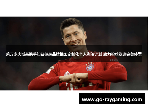 莱万多夫斯基携手知名健身品牌推出定制化个人训练计划 助力粉丝塑造完美体型