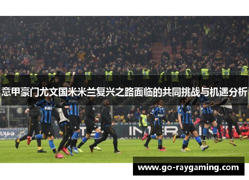 意甲豪门尤文国米米兰复兴之路面临的共同挑战与机遇分析