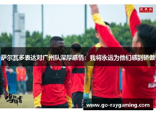 萨尔瓦多表达对广州队深厚感情：我将永远为他们感到骄傲