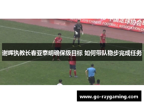 谢晖执教长春亚泰明确保级目标 如何带队稳步完成任务