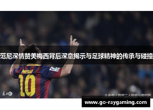 范尼深情赞美梅西背后深意揭示与足球精神的传承与碰撞