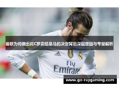 曼联为何做出将C罗卖给皇马的决定背后深层原因与考量解析