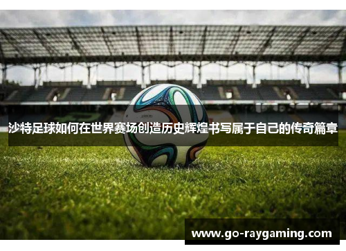 沙特足球如何在世界赛场创造历史辉煌书写属于自己的传奇篇章