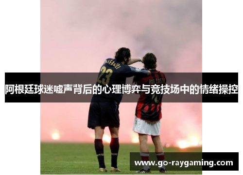 阿根廷球迷嘘声背后的心理博弈与竞技场中的情绪操控 阿根廷球迷嘘声背后的心理博弈与竞技场中的情绪操控