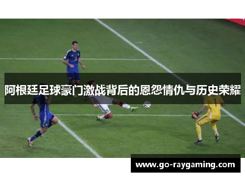 阿根廷足球豪门激战背后的恩怨情仇与历史荣耀