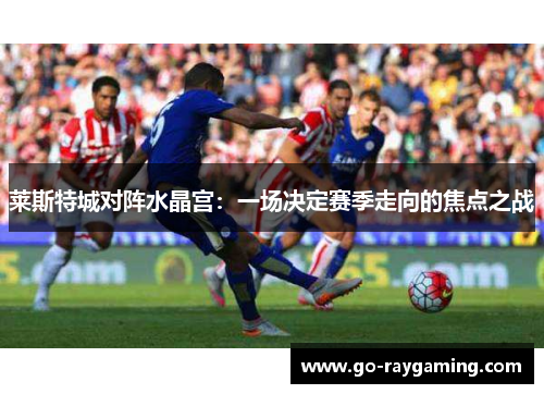 莱斯特城对阵水晶宫：一场决定赛季走向的焦点之战