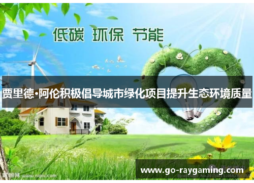 贾里德·阿伦积极倡导城市绿化项目提升生态环境质量 贾里德·阿伦积极倡导城市绿化项目提升生态环境质量