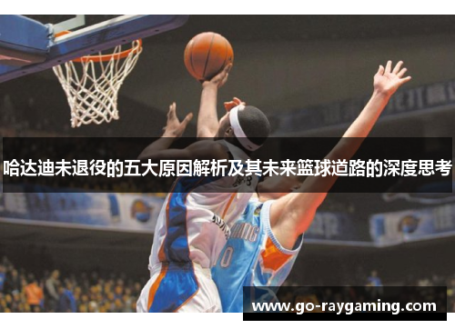 哈达迪未退役的五大原因解析及其未来篮球道路的深度思考 哈达迪未退役的五大原因解析及其未来篮球道路的深度思考