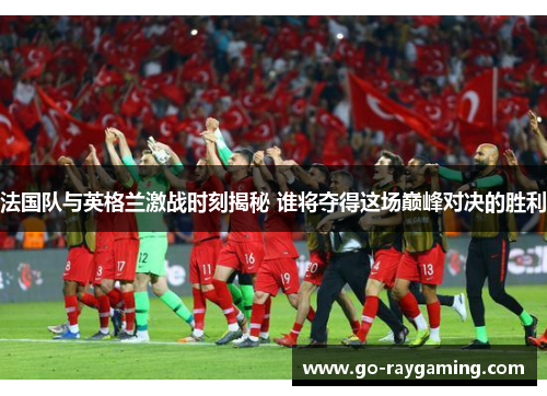 法国队与英格兰激战时刻揭秘 谁将夺得这场巅峰对决的胜利
