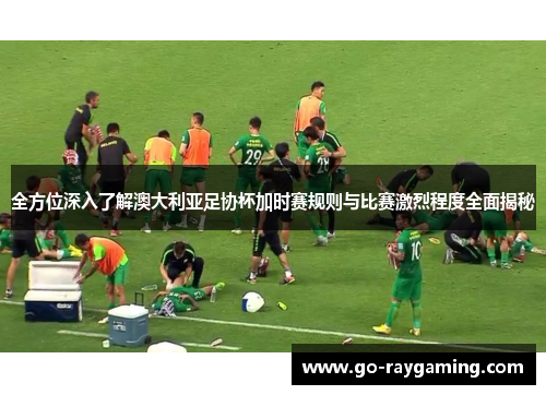 全方位深入了解澳大利亚足协杯加时赛规则与比赛激烈程度全面揭秘