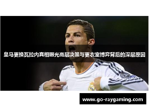 皇马更换瓦拉内真相曝光高层决策与更衣室博弈背后的深层原因
