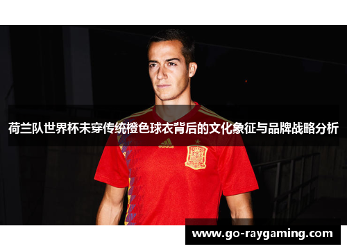 荷兰队世界杯未穿传统橙色球衣背后的文化象征与品牌战略分析