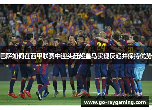 巴萨如何在西甲联赛中迎头赶超皇马实现反超并保持优势