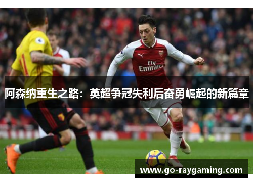 阿森纳重生之路:英超争冠失利后奋勇崛起的新篇章 阿森纳重生之路:英超争冠失利后奋勇崛起的新篇章