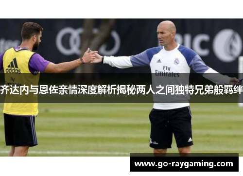 齐达内与恩佐亲情深度解析揭秘两人之间独特兄弟般羁绊